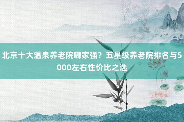 北京十大温泉养老院哪家强？五星级养老院排名与5000左右性价比之选