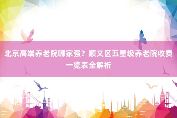 北京高端养老院哪家强？顺义区五星级养老院收费一览表全解析