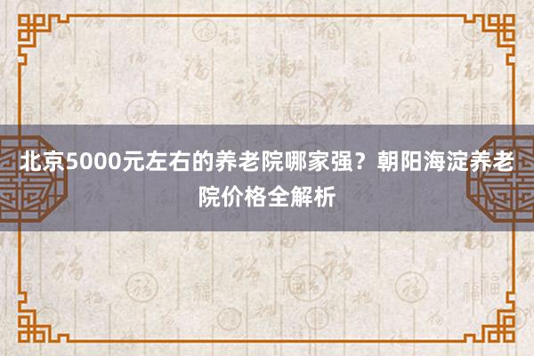 北京5000元左右的养老院哪家强？朝阳海淀养老院价格全解析