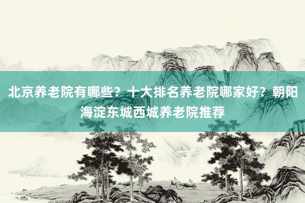 北京养老院有哪些？十大排名养老院哪家好？朝阳海淀东城西城养老院推荐