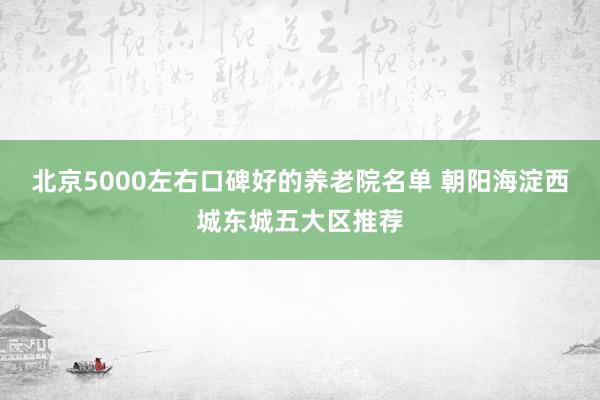 北京5000左右口碑好的养老院名单 朝阳海淀西城东城五大区推荐