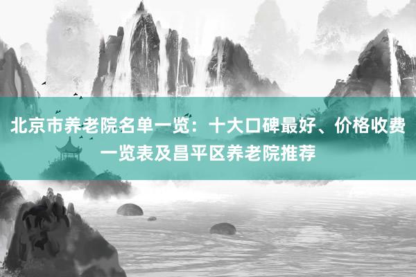北京市养老院名单一览：十大口碑最好、价格收费一览表及昌平区养老院推荐