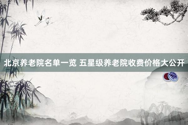 北京养老院名单一览 五星级养老院收费价格大公开