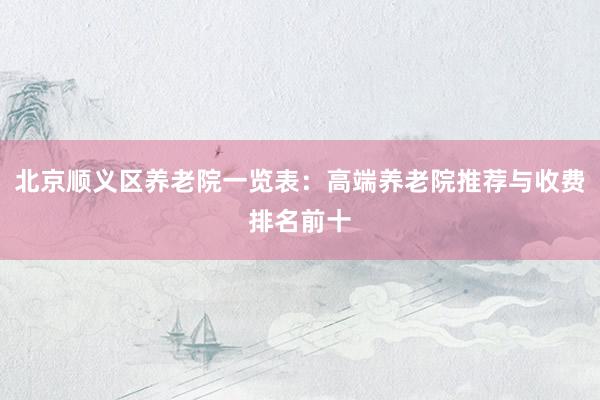 北京顺义区养老院一览表：高端养老院推荐与收费排名前十