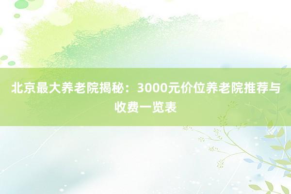 北京最大养老院揭秘：3000元价位养老院推荐与收费一览表