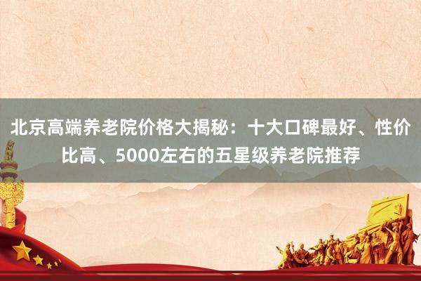 北京高端养老院价格大揭秘：十大口碑最好、性价比高、5000左右的五星级养老院推荐