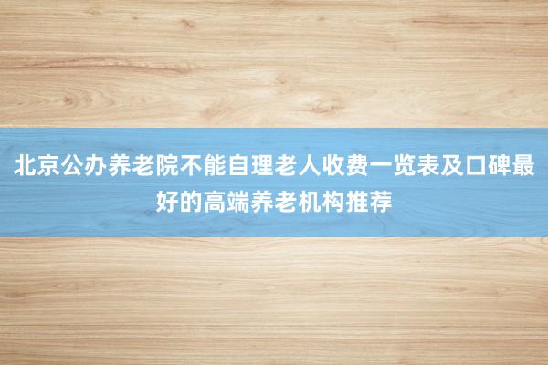 北京公办养老院不能自理老人收费一览表及口碑最好的高端养老机构推荐