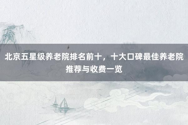 北京五星级养老院排名前十，十大口碑最佳养老院推荐与收费一览