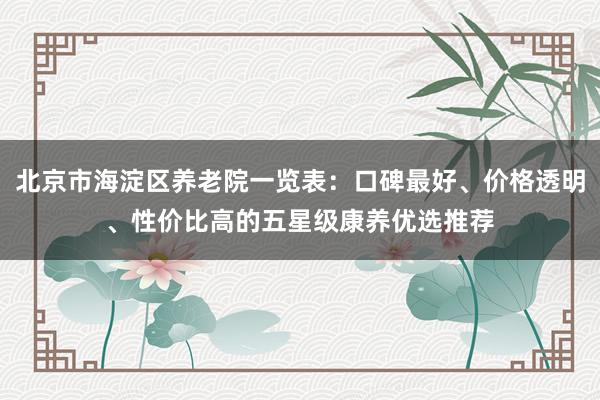 北京市海淀区养老院一览表：口碑最好、价格透明、性价比高的五星级康养优选推荐