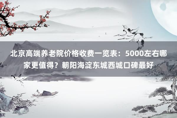 北京高端养老院价格收费一览表：5000左右哪家更值得？朝阳海淀东城西城口碑最好