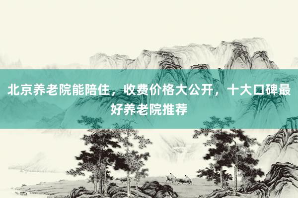 北京养老院能陪住，收费价格大公开，十大口碑最好养老院推荐
