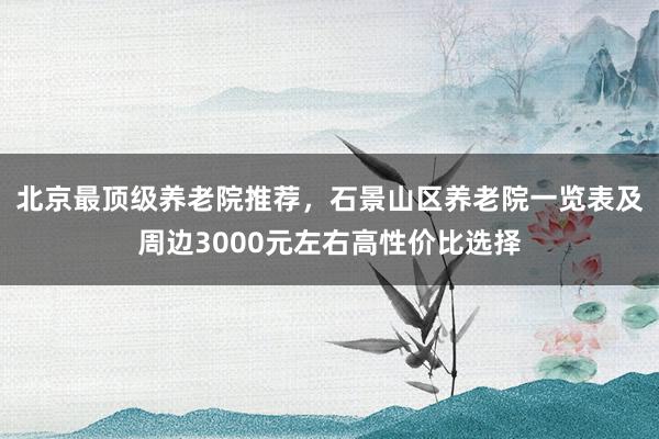 北京最顶级养老院推荐，石景山区养老院一览表及周边3000元左右高性价比选择