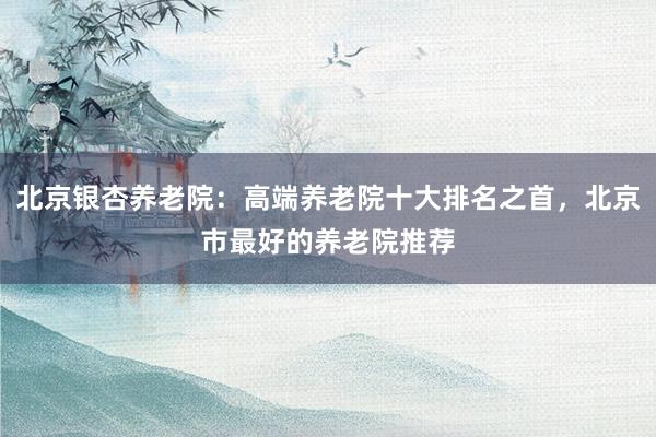 北京银杏养老院：高端养老院十大排名之首，北京市最好的养老院推荐