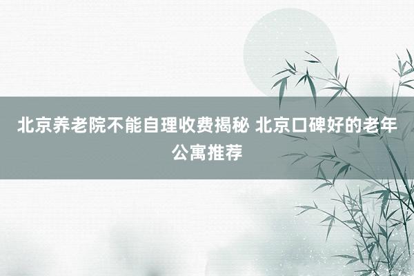 北京养老院不能自理收费揭秘 北京口碑好的老年公寓推荐