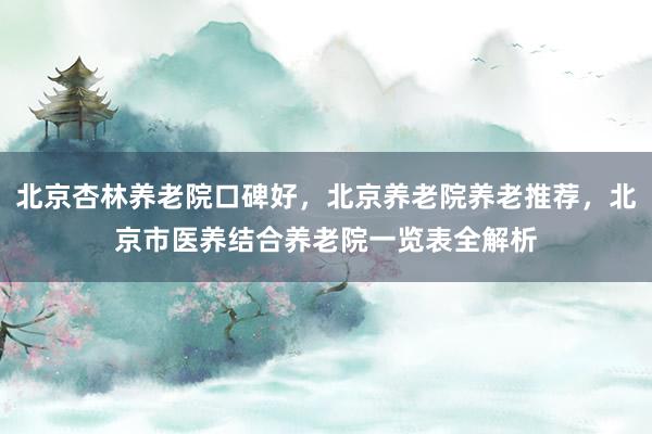 北京杏林养老院口碑好，北京养老院养老推荐，北京市医养结合养老院一览表全解析