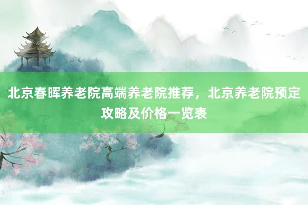 北京春晖养老院高端养老院推荐，北京养老院预定攻略及价格一览表