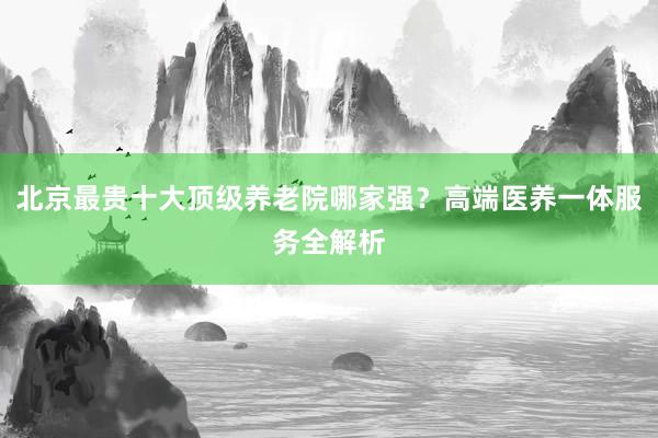 北京最贵十大顶级养老院哪家强？高端医养一体服务全解析