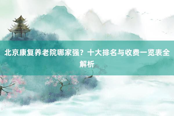 北京康复养老院哪家强？十大排名与收费一览表全解析