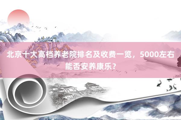 北京十大高档养老院排名及收费一览，5000左右能否安养康乐？