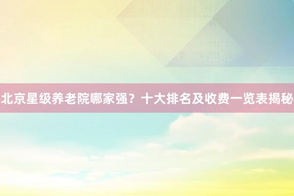 北京星级养老院哪家强？十大排名及收费一览表揭秘