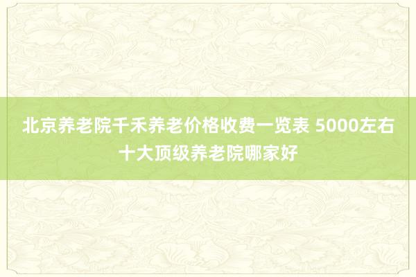 北京养老院千禾养老价格收费一览表 5000左右十大顶级养老院哪家好