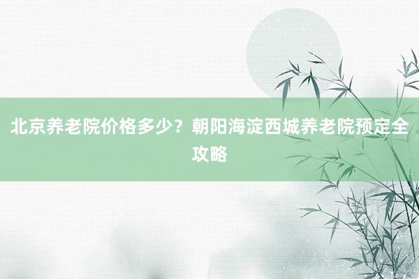北京养老院价格多少？朝阳海淀西城养老院预定全攻略