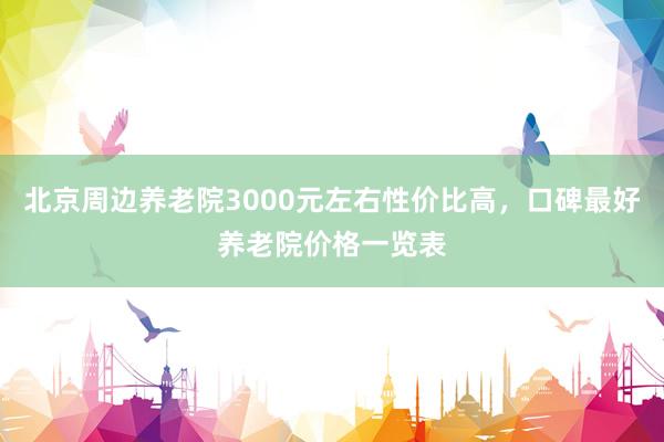 北京周边养老院3000元左右性价比高，口碑最好养老院价格一览表