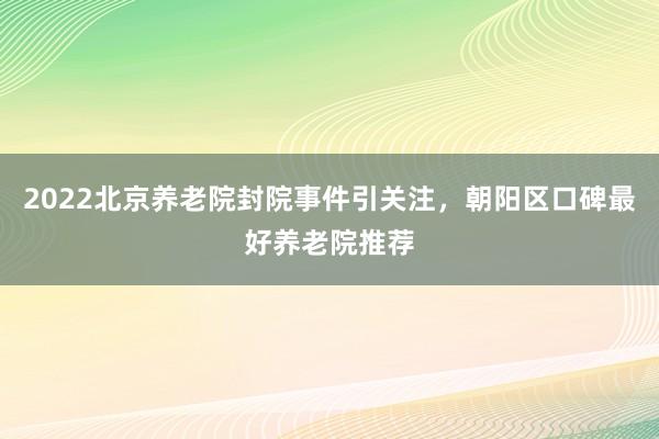 2022北京养老院封院事件引关注，朝阳区口碑最好养老院推荐