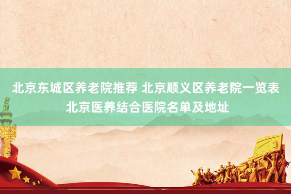 北京东城区养老院推荐 北京顺义区养老院一览表 北京医养结合医院名单及地址