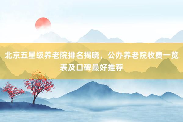 北京五星级养老院排名揭晓，公办养老院收费一览表及口碑最好推荐