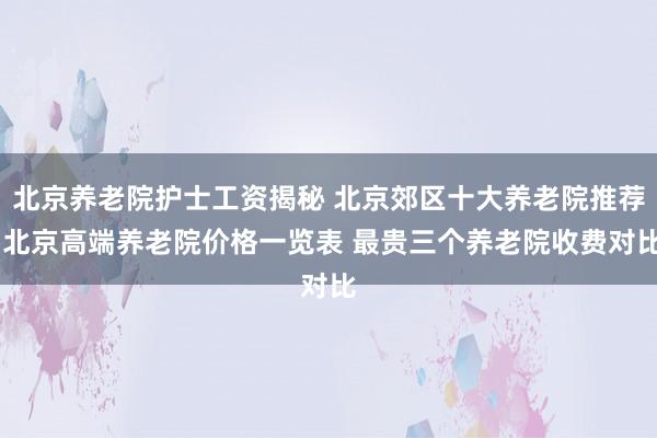 北京养老院护士工资揭秘 北京郊区十大养老院推荐 北京高端养老院价格一览表 最贵三个养老院收费对比