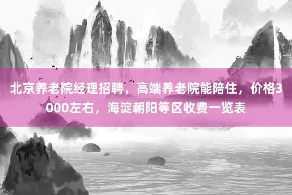 北京养老院经理招聘，高端养老院能陪住，价格3000左右，海淀朝阳等区收费一览表