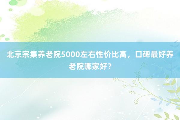 北京宗集养老院5000左右性价比高，口碑最好养老院哪家好？