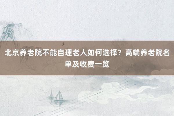 北京养老院不能自理老人如何选择？高端养老院名单及收费一览