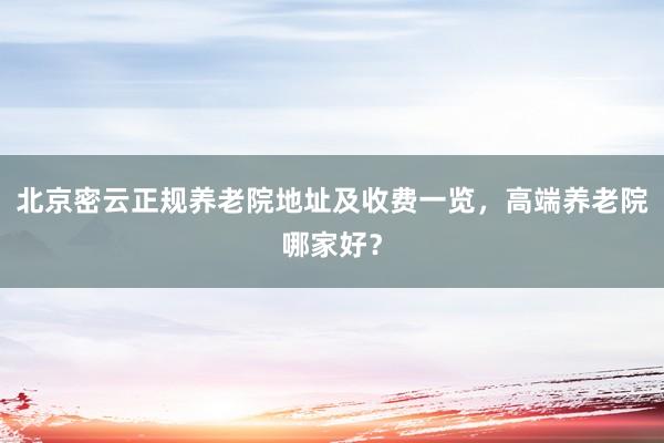 北京密云正规养老院地址及收费一览，高端养老院哪家好？
