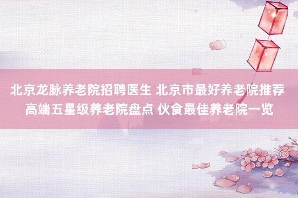 北京龙脉养老院招聘医生 北京市最好养老院推荐 高端五星级养老院盘点 伙食最佳养老院一览