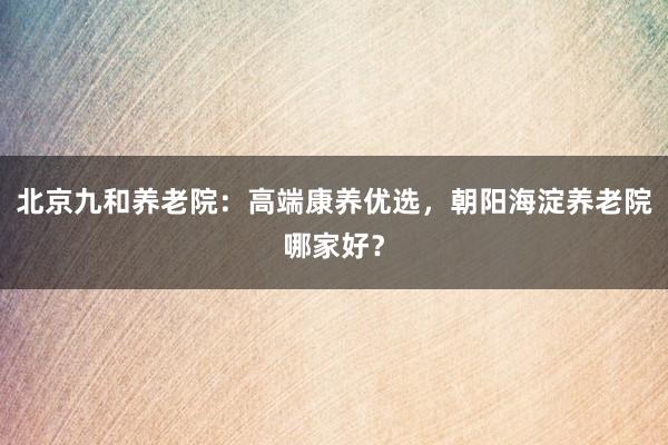 北京九和养老院：高端康养优选，朝阳海淀养老院哪家好？
