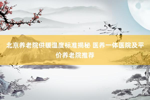 北京养老院供暖温度标准揭秘 医养一体医院及平价养老院推荐