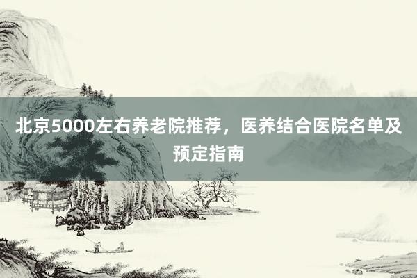 北京5000左右养老院推荐，医养结合医院名单及预定指南