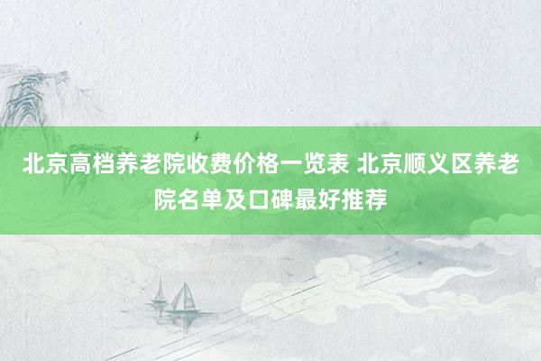 北京高档养老院收费价格一览表 北京顺义区养老院名单及口碑最好推荐