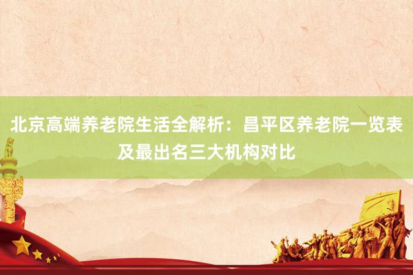 北京高端养老院生活全解析：昌平区养老院一览表及最出名三大机构对比