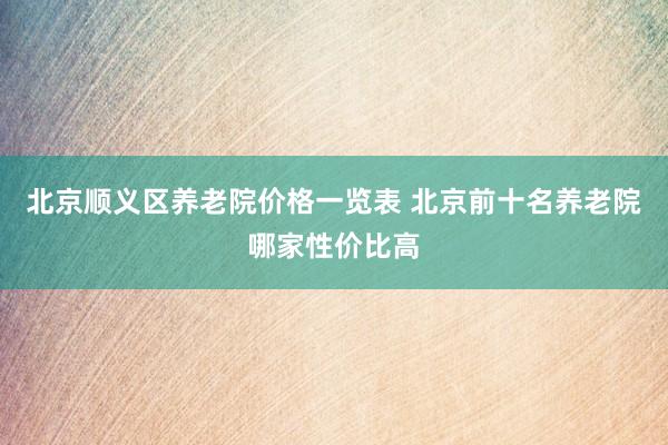 北京顺义区养老院价格一览表 北京前十名养老院哪家性价比高