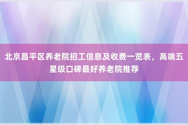 北京昌平区养老院招工信息及收费一览表，高端五星级口碑最好养老院推荐