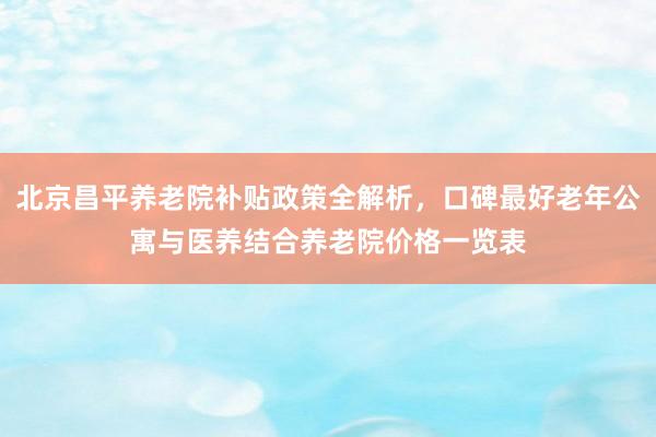 北京昌平养老院补贴政策全解析，口碑最好老年公寓与医养结合养老院价格一览表