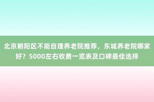 北京朝阳区不能自理养老院推荐，东城养老院哪家好？5000左右收费一览表及口碑最佳选择