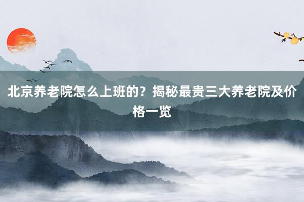 北京养老院怎么上班的？揭秘最贵三大养老院及价格一览