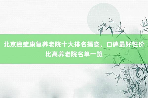 北京癌症康复养老院十大排名揭晓，口碑最好性价比高养老院名单一览