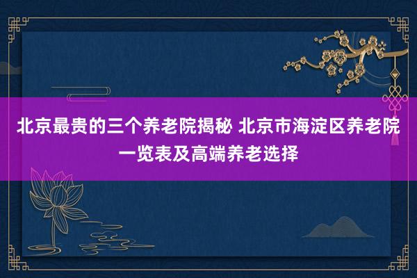 北京最贵的三个养老院揭秘 北京市海淀区养老院一览表及高端养老选择