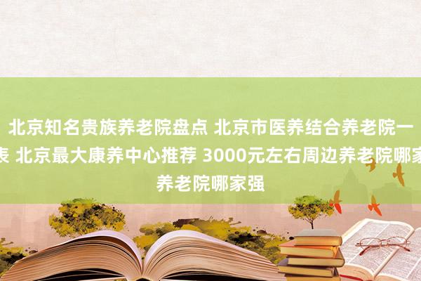 北京知名贵族养老院盘点 北京市医养结合养老院一览表 北京最大康养中心推荐 3000元左右周边养老院哪家强