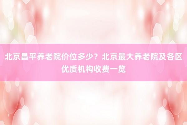 北京昌平养老院价位多少？北京最大养老院及各区优质机构收费一览